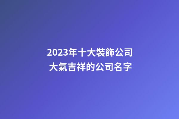 2023年十大裝飾公司 大氣吉祥的公司名字